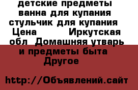 детские предметы: ванна для купания, стульчик для купания › Цена ­ 300 - Иркутская обл. Домашняя утварь и предметы быта » Другое   